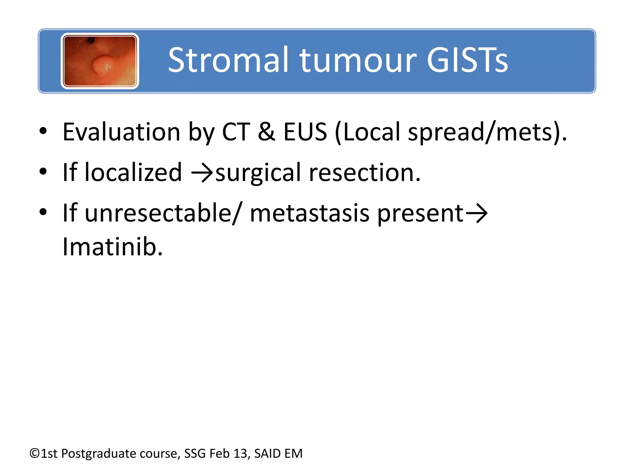 Stromal tumour GISTs 
• Evaluation by CT & EUS (Local spread/mets). 
• If localized →surgical resection. 
• If unresectable/ metastasis present→ 
Imatinib. 
©1st Postgraduate course, SSG Feb 13, SAID EM 
 