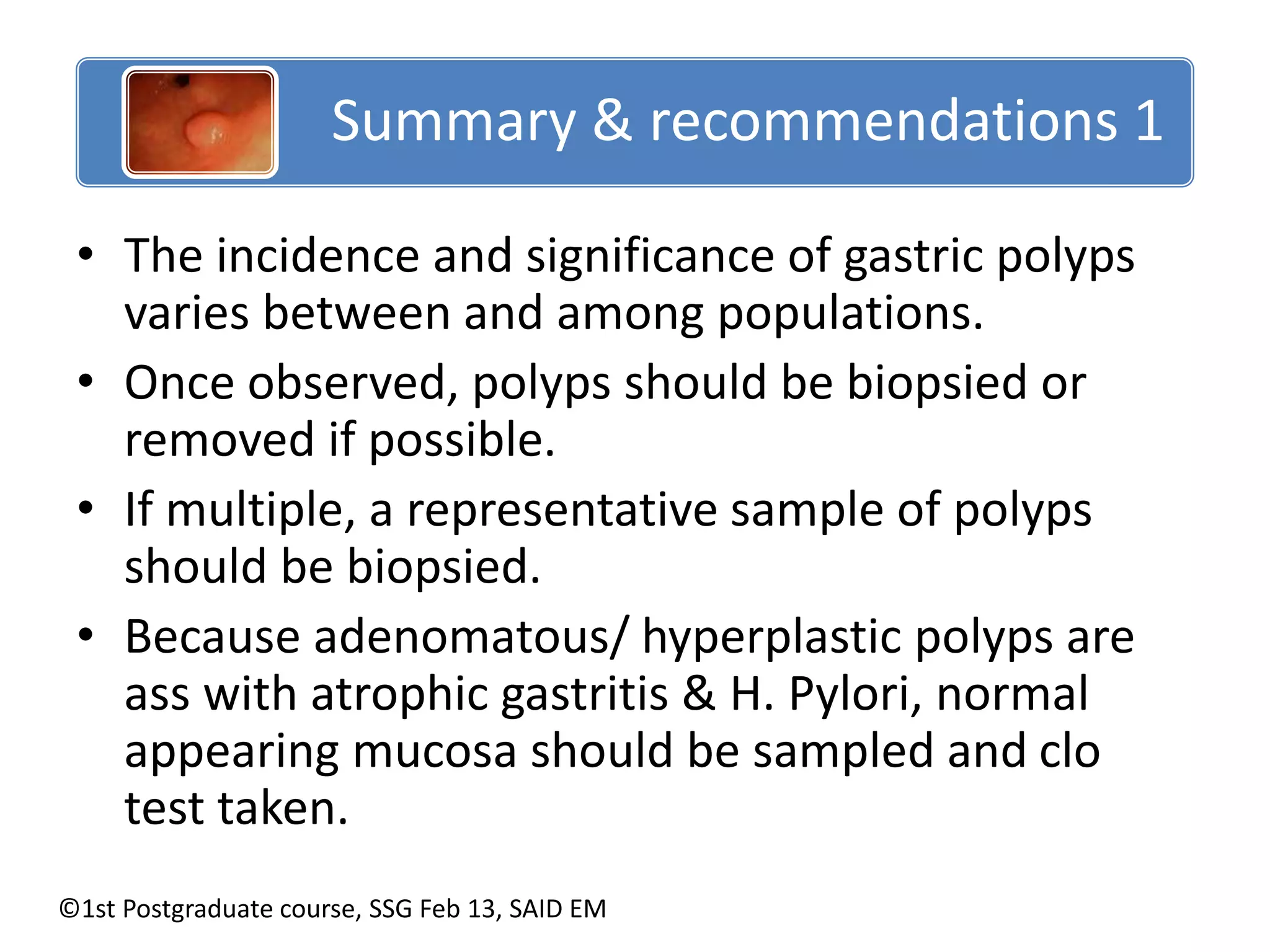 Summary & recommendations 1 
• The incidence and significance of gastric polyps 
varies between and among populations. 
• Once observed, polyps should be biopsied or 
removed if possible. 
• If multiple, a representative sample of polyps 
should be biopsied. 
• Because adenomatous/ hyperplastic polyps are 
ass with atrophic gastritis & H. Pylori, normal 
appearing mucosa should be sampled and clo 
test taken. 
©1st Postgraduate course, SSG Feb 13, SAID EM 
 