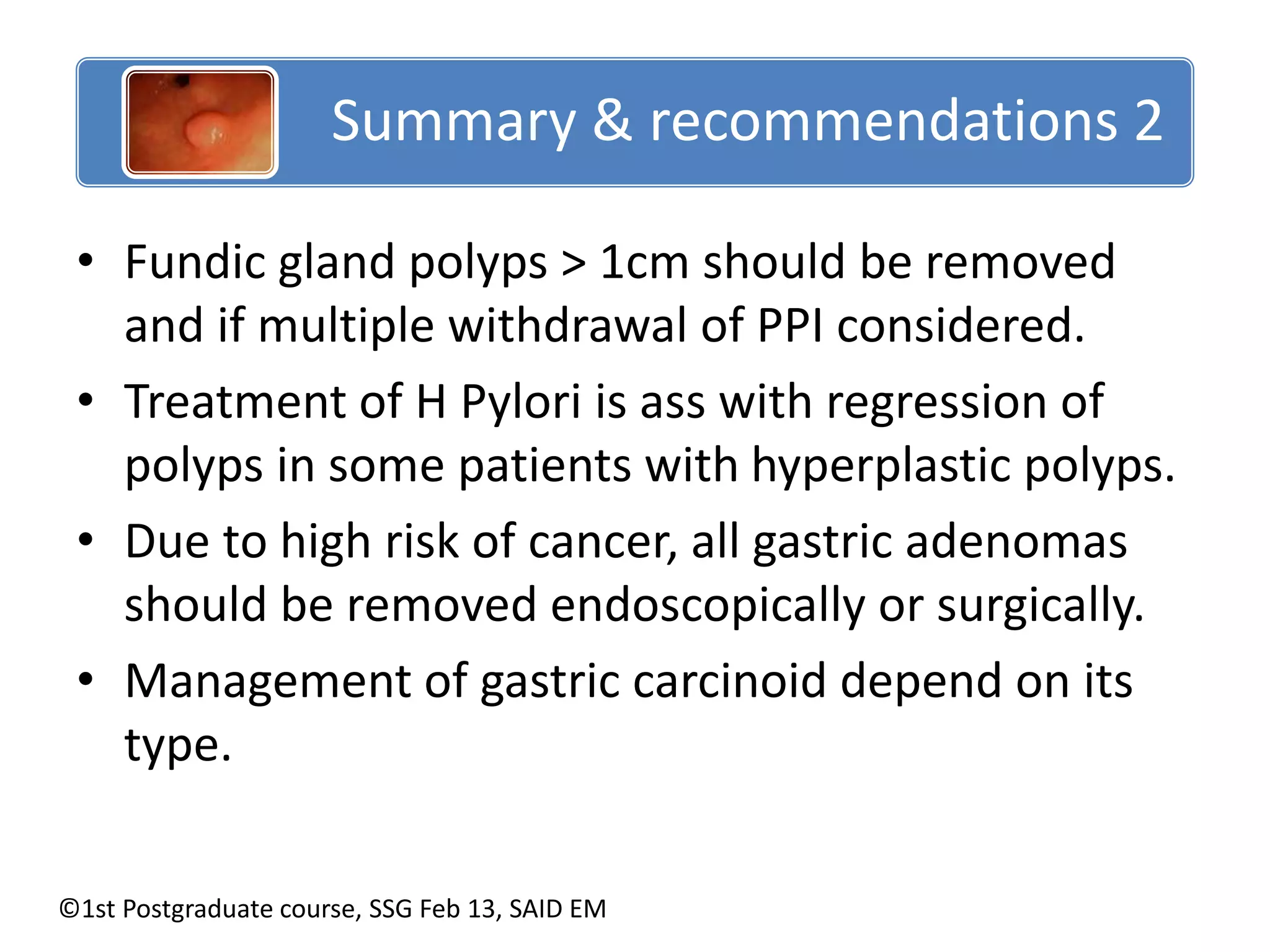 Summary & recommendations 2 
Summary & recommendations 2 
• Fundic gland polyps > 1cm should be removed 
and if multiple withdrawal of PPI considered. 
• Treatment of H Pylori is ass with regression of 
polyps in some patients with hyperplastic polyps. 
• Due to high risk of cancer, all gastric adenomas 
should be removed endoscopically or surgically. 
• Management of gastric carcinoid depend on its 
type. 
©1st Postgraduate course, SSG Feb 13, SAID EM 
 