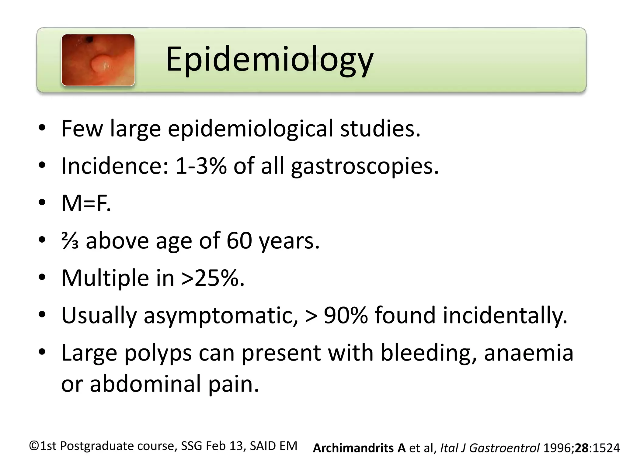 = 
Epidemiology 
• Few large epidemiological studies. 
• Incidence: 1-3% of all gastroscopies. 
• M=F. 
• ⅔ above age of 60 years. 
• Multiple in >25%. 
• Usually asymptomatic, > 90% found incidentally. 
• Large polyps can present with bleeding, anaemia 
or abdominal pain. 
Archimandrits A et ©1st Postgraduate course, SSG Feb 13, SAID EM al, Ital J Gastroentrol 1996;28:1524 
 