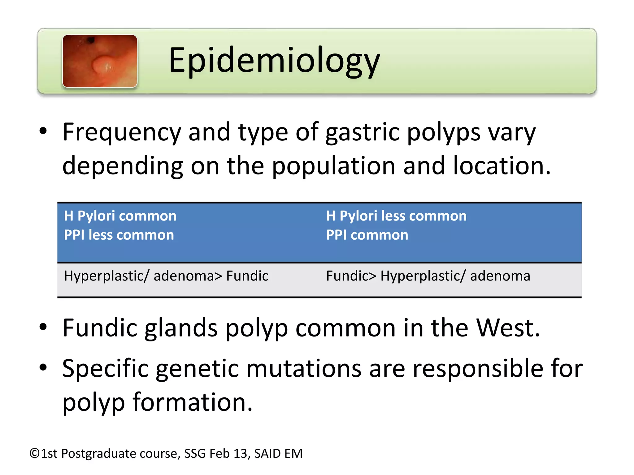 Epidemiology 
• Frequency and type of gastric polyps vary 
depending on the population and location. 
H Pylori common 
PPI less common 
H Pylori less common 
PPI common 
Hyperplastic/ adenoma> Fundic Fundic> Hyperplastic/ adenoma 
• Fundic glands polyp common in the West. 
• Specific genetic mutations are responsible for 
polyp formation. 
©1st Postgraduate course, SSG Feb 13, SAID EM 
 