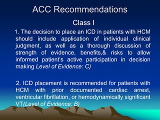 ACC Recommendations
Class I
1. The decision to place an ICD in patients with HCM
should include application of individual clinical
judgment, as well as a thorough discussion of
strength of evidence, benefits,& risks to allow
informed patient’s active participation in decision
making Level of Evidence: C)
2. ICD placement is recommended for patients with
HCM with prior documented cardiac arrest,
ventricular fibrillation, or hemodynamically significant
VT(Level of Evidence: B)
 
