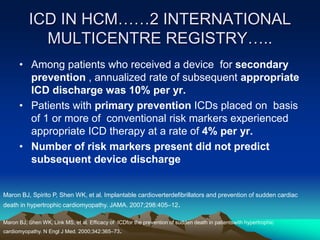 ICD IN HCM……2 INTERNATIONAL
MULTICENTRE REGISTRY…..
• Among patients who received a device for secondary
prevention , annualized rate of subsequent appropriate
ICD discharge was 10% per yr.
• Patients with primary prevention ICDs placed on basis
of 1 or more of conventional risk markers experienced
appropriate ICD therapy at a rate of 4% per yr.
• Number of risk markers present did not predict
subsequent device discharge
Maron BJ, Spirito P, Shen WK, et al. Implantable cardioverterdefibrillators and prevention of sudden cardiac
death in hypertrophic cardiomyopathy. JAMA. 2007;298:405–12.
Maron BJ, Shen WK, Link MS, et al. Efficacy of ICDfor the prevention of sudden death in patientswith hypertrophic
cardiomyopathy. N Engl J Med. 2000;342:365–73.
 