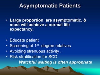 Asymptomatic Patients
• Large proportion are asymptomatic, &
most will achieve a normal life
expectancy.
• Educate patient
• Screening of 1st -degree relatives
• Avoiding strenuous activity .
• Risk stratification for SCD
Watchful waiting is often appropriate
 