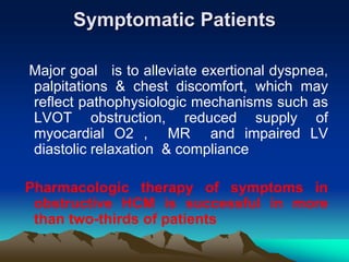Symptomatic Patients
Major goal is to alleviate exertional dyspnea,
palpitations & chest discomfort, which may
reflect pathophysiologic mechanisms such as
LVOT obstruction, reduced supply of
myocardial O2 , MR and impaired LV
diastolic relaxation & compliance
Pharmacologic therapy of symptoms in
obstructive HCM is successful in more
than two-thirds of patients
 