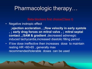 Pharmacologic therapy…
Beta blockers first choice(Class I)
• Negative inotropic effect
↓ejection accleration , ↓flow velocity in early systole
, ↓ early drag forces on mitral valve , ↓ mitral septal
contact ,↓SAM & gradient ,decreased adrenegic
induced tachycardia,increased diastolic filling period .
• If low dose ineffective then increases dose to maintain
resting HR <60-65 , generally max
recommended/tolerable doses can be used
 