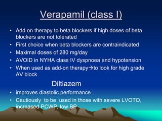 Verapamil (class I)
• Add on therapy to beta blockers if high doses of beta
blockers are not tolerated
• First choice when beta blockers are contraindicated
• Maximal doses of 280 mg/day
• AVOID in NYHA class IV dyspnoea and hypotension
• When used as add-on therapyto look for high grade
AV block
Diltiazem
• improves diastolic performance .
• Cautiously to be used in those with severe LVOTO,
increased PCWP, low BP
 
