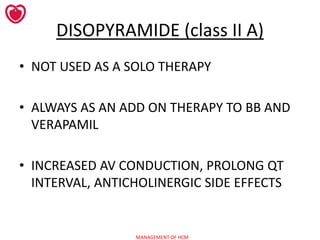 MANAGEMENT OF HCM
DISOPYRAMIDE (class II A)
• NOT USED AS A SOLO THERAPY
• ALWAYS AS AN ADD ON THERAPY TO BB AND
VERAPAMIL
• INCREASED AV CONDUCTION, PROLONG QT
INTERVAL, ANTICHOLINERGIC SIDE EFFECTS
 