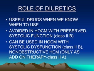 ROLE OF DIURETICS
• USEFUL DRUGS WHEN WE KNOW
WHEN TO USE
• AVOIDED IN HOCM WITH PRESERVED
SYSTOLIC FUNCTION (class II B)
• CAN BE USED IN HOCM WITH
SYSTOLIC DYSFUNCTION (class II B),
NONOBSTRUCTIVE HCM (ONLY AS
ADD ON THERAPY-class II A)
 