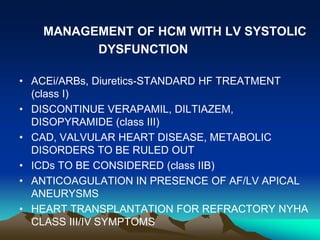MANAGEMENT OF HCM WITH LV SYSTOLIC
DYSFUNCTION
• ACEi/ARBs, Diuretics-STANDARD HF TREATMENT
(class I)
• DISCONTINUE VERAPAMIL, DILTIAZEM,
DISOPYRAMIDE (class III)
• CAD, VALVULAR HEART DISEASE, METABOLIC
DISORDERS TO BE RULED OUT
• ICDs TO BE CONSIDERED (class IIB)
• ANTICOAGULATION IN PRESENCE OF AF/LV APICAL
ANEURYSMS
• HEART TRANSPLANTATION FOR REFRACTORY NYHA
CLASS III/IV SYMPTOMS
 