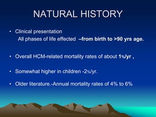 NATURAL HISTORY
• Clinical presentation
All phases of life effected –from birth to >90 yrs age.
• Overall HCM-related mortality rates of about 1%/yr ,
• Somewhat higher in children -2%/yr.
• Older literature.-Annual mortality rates of 4% to 6%
 