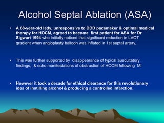 Alcohol Septal Ablation (ASA)
• A 68-year-old lady, unresponsive to DDD pacemaker & optimal medical
therapy for HOCM, agreed to become first patient for ASA for Dr
Sigwart 1994 who initially noticed that significant reduction in LVOT
gradient when angioplasty balloon was inflated in 1st septal artery,
• This was further supported by disappearance of typical auscultatory
findings, & echo manifestations of obstruction of HOCM following MI
• However it took a decade for ethical clearance for this revolutionary
idea of instilling alcohol & producing a controlled infarction.
 