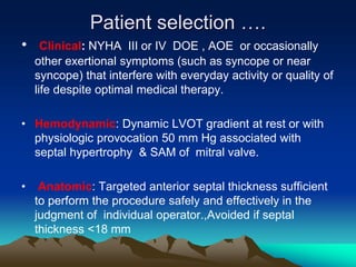 Patient selection ….
• Clinical: NYHA III or IV DOE , AOE or occasionally
other exertional symptoms (such as syncope or near
syncope) that interfere with everyday activity or quality of
life despite optimal medical therapy.
• Hemodynamic: Dynamic LVOT gradient at rest or with
physiologic provocation 50 mm Hg associated with
septal hypertrophy & SAM of mitral valve.
• Anatomic: Targeted anterior septal thickness sufficient
to perform the procedure safely and effectively in the
judgment of individual operator.,Avoided if septal
thickness <18 mm
 
