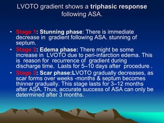 LVOTO gradient shows a triphasic response
following ASA.
• Stage 1: Stunning phase: There is immediate
decrease in gradient following ASA. stunning of
septum.
• Stage 2: Edema phase: There might be some
increase in LVOTO due to peri-infarction edema. This
is reason for recurrence of gradient during
discharge time. Lasts for 5–10 days after procedure .
• Stage 3: Scar phase:LVOTO gradually decreases, as
scar forms over weeks -months & septum becomes
thinner gradually. This stage lasts for 3–12 months
after ASA. Thus, accurate success of ASA can only be
determined after 3 months.
 