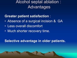 Alcohol septal ablation :
Advantages
Greater patient satisfaction :
• Absence of a surgical incision & GA
• Less overall discomfort
• Much shorter recovery time.
Selective advantage in older patients.
 