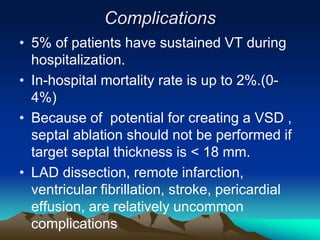 Complications
• 5% of patients have sustained VT during
hospitalization.
• In-hospital mortality rate is up to 2%.(0-
4%)
• Because of potential for creating a VSD ,
septal ablation should not be performed if
target septal thickness is < 18 mm.
• LAD dissection, remote infarction,
ventricular fibrillation, stroke, pericardial
effusion, are relatively uncommon
complications
 