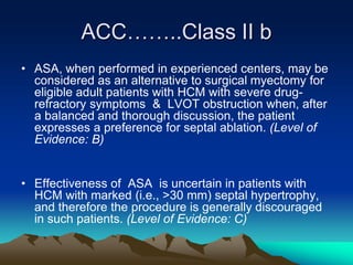 ACC……..Class II b
• ASA, when performed in experienced centers, may be
considered as an alternative to surgical myectomy for
eligible adult patients with HCM with severe drug-
refractory symptoms & LVOT obstruction when, after
a balanced and thorough discussion, the patient
expresses a preference for septal ablation. (Level of
Evidence: B)
• Effectiveness of ASA is uncertain in patients with
HCM with marked (i.e., >30 mm) septal hypertrophy,
and therefore the procedure is generally discouraged
in such patients. (Level of Evidence: C)
 