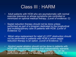 Class III : HARM
• Adult patients with HCM who are asymptomatic with normal
exercise tolerance or whose symptoms are controlled or
minimized on optimal medical therapy. (Level of evidence: C)
• Septal reduction therapy should not be done unless
performed as part of a program dedicated to the longitudinal
and multidisciplinary care of patients with HCM. (Level of
Evidence: C)
• Mitral valve replacement for relief of LVOT obstruction should
not be performed in patients with HCM in whom septal
reduction therapy is an option. (Level of Evidence: C)
• Alcohol septal ablation should not be done in patients with
HCM with concomitant disease that independently warrants
surgical correction , in whom surgical myectomy can be
performed as part of the operation. (Level of Evidence: C)
 