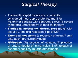 Surgical Therapy
• Transaortic septal myectomy is currently
considered most appropriate treatment for
majority of patients with obstructive HCM & severe
symptoms unresponsive to medical therapy .
• Traditional myectomy (Morrow procedure) with
about a 3-cm long resection(Tips of MV)
• Extended myectomy (a resection of about 7 cm)(
upto apex) are currently used.
• RPRrepair- (R) resection of septum, (P) plication
of anterior leaflet of mitral valve, & (R) release of
abnormal papillary muscle attachments.
 