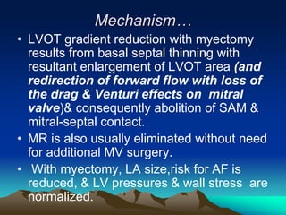 Mechanism…
• LVOT gradient reduction with myectomy
results from basal septal thinning with
resultant enlargement of LVOT area (and
redirection of forward flow with loss of
the drag & Venturi effects on mitral
valve)& consequently abolition of SAM &
mitral-septal contact.
• MR is also usually eliminated without need
for additional MV surgery.
• With myectomy, LA size,risk for AF is
reduced, & LV pressures & wall stress are
normalized.
 