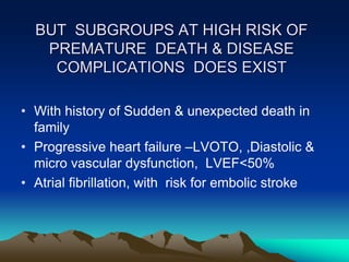 BUT SUBGROUPS AT HIGH RISK OF
PREMATURE DEATH & DISEASE
COMPLICATIONS DOES EXIST
• With history of Sudden & unexpected death in
family
• Progressive heart failure –LVOTO, ,Diastolic &
micro vascular dysfunction, LVEF<50%
• Atrial fibrillation, with risk for embolic stroke
 