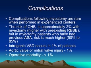 Complications
• Complications following myectomy are rare
when performed in experienced centers.
• The risk of CHB is approximately 2% with
myectomy (higher with preexisting RBBB),
but in myectomy patients who have had
previous ASA, risk is much higher (50% to
85%)
• Iatrogenic VSD occurs in 1% of patients
• Aortic valve or mitral valve injury - 1%
• Operative mortality - < 1%
 