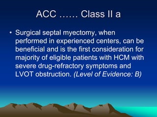 ACC …… Class II a
• Surgical septal myectomy, when
performed in experienced centers, can be
beneficial and is the first consideration for
majority of eligible patients with HCM with
severe drug-refractory symptoms and
LVOT obstruction. (Level of Evidence: B)
 