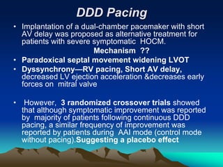 DDD Pacing
• Implantation of a dual-chamber pacemaker with short
AV delay was proposed as alternative treatment for
patients with severe symptomatic HOCM.
Mechanism ??
• Paradoxical septal movement widening LVOT
• Dyssynchrony—RV pacing, Short AV delay,
decreased LV ejection acceleration &decreases early
forces on mitral valve
• However, 3 randomized crossover trials showed
that although symptomatic improvement was reported
by majority of patients following continuous DDD
pacing, a similar frequency of improvement was
reported by patients during AAI mode (control mode
without pacing).Suggesting a placebo effect
 