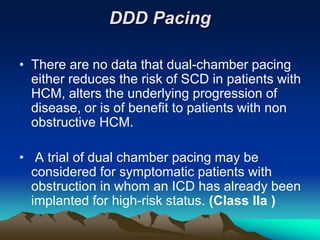 DDD Pacing
• There are no data that dual-chamber pacing
either reduces the risk of SCD in patients with
HCM, alters the underlying progression of
disease, or is of benefit to patients with non
obstructive HCM.
• A trial of dual chamber pacing may be
considered for symptomatic patients with
obstruction in whom an ICD has already been
implanted for high-risk status. (Class IIa )
 