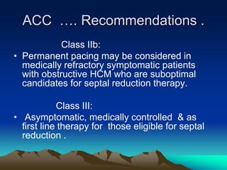 ACC …. Recommendations .
Class IIb:
• Permanent pacing may be considered in
medically refractory symptomatic patients
with obstructive HCM who are suboptimal
candidates for septal reduction therapy.
Class III:
• Asymptomatic, medically controlled & as
first line therapy for those eligible for septal
reduction .
 