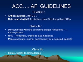 ACC…. AF GUIDELINES
CLASS I :
• Anticoagulation , INR 2-3 …
• Rate control with Beta blockers, Non DiHydropyridine CCBs
Class IIa :
• Disopyramide( with rate controlling drugs), Amidarone ----
Antiarrythmics..
• RFA ---Refractory, unable to take medicines
• Maze procedure—during myomectomy or in selected patients
Class IIb
• Sotalol, Dofetilide, Dronaderone
 