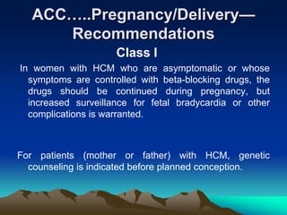 ACC…..Pregnancy/Delivery—
Recommendations
Class I
In women with HCM who are asymptomatic or whose
symptoms are controlled with beta-blocking drugs, the
drugs should be continued during pregnancy, but
increased surveillance for fetal bradycardia or other
complications is warranted.
For patients (mother or father) with HCM, genetic
counseling is indicated before planned conception.
 