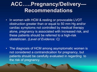 ACC…..Pregnancy/Delivery—
Recommendations
• In women with HCM & resting or provocable LVOT
obstruction greater than or equal to 50 mm Hg and/or
cardiac symptoms not controlled by medical therapy
alone, pregnancy is associated with increased risk, and
these patients should be referred to a high-risk
obstetrician. (Level of Evidence: C)
• The diagnosis of HCM among asymptomatic women is
not considered a contraindication for pregnancy, but
patients should be carefully evaluated in regarding to
the risk of pregnancy.
 