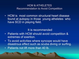 HCM & ATHELETES
Recommendation to Avoid Competition
• HCM is most common structural heart disease
found at autopsy in those young atheletes who
have SCD in playing field.
It is recommended
• Patients with HCM should avoid competition &
extremes of exertion.
• To avoid activities where syncope would have
disastrous effect such as scuba diving or surfing.
• Patients not lift more than 40 lb.
 