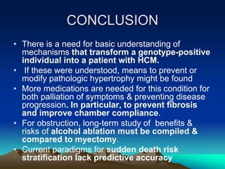 CONCLUSION
• There is a need for basic understanding of
mechanisms that transform a genotype-positive
individual into a patient with HCM.
• If these were understood, means to prevent or
modify pathologic hypertrophy might be found
• More medications are needed for this condition for
both palliation of symptoms & preventing disease
progression. In particular, to prevent fibrosis
and improve chamber compliance.
• For obstruction, long-term study of benefits &
risks of alcohol ablation must be compiled &
compared to myectomy.
• Current paradigms for sudden death risk
stratification lack predictive accuracy
 