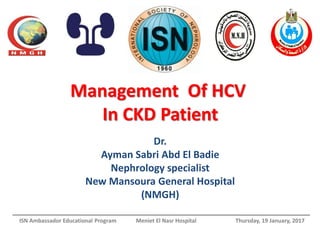 Management Of HCV
In CKD Patient
Dr.
Ayman Sabri Abd El Badie
Nephrology specialist
New Mansoura General Hospital
(NMGH)
ISN Ambassador Educational Program Meniet El Nasr Hospital Thursday, 19 January, 2017
 