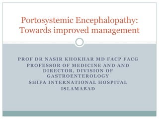 PROF DR NASIR KHOKHAR MD FACP FACG
PROFESSOR OF MEDICINE AND AND
DIRECTOR, DIVISION OF
GASTROENTEROLOGY
SHIFA INTERNATIONAL HOSPITAL
ISLAMABAD
Portosystemic Encephalopathy:
Towards improved management
 