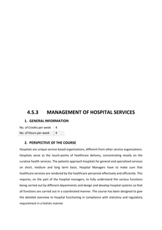 4.5.3 MANAGEMENT OF HOSPITAL SERVICES
1. GENERAL INFORMATION
No. of Credits per week 4
No. of Hours per week 4
2. PERSPECTIVE OF THE COURSE
Hospitals are unique service based organizations, different from other service organizations.
Hospitals serve as the touch-points of healthcare delivery, concentrating mostly on the
curative health services. The patients approach hospitals for general and specialized services
on short, medium and long term basis. Hospital Managers have to make sure that
healthcare services are rendered by the healthcare personnel effectively and efficiently. This
requires, on the part of the hospital managers, to fully understand the various functions
being carried out by different departments and design and develop hospital systems so that
all functions are carried out in a coordinated manner. The course has been designed to give
the detailed overview to hospital functioning in compliance with statutory and regulatory
requirement in a holistic manner
 