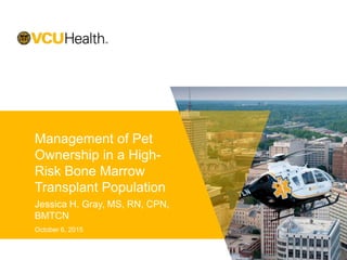 Management of Pet
Ownership in a High-
Risk Bone Marrow
Transplant Population
Jessica H. Gray, MS, RN, CPN,
BMTCN
October 6, 2015
 
