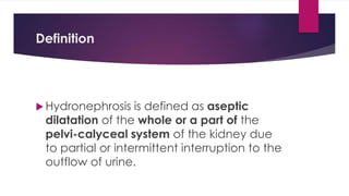 Definition
 Hydronephrosis is defined as aseptic
dilatation of the whole or a part of the
pelvi-calyceal system of the kidney due
to partial or intermittent interruption to the
outflow of urine.
 