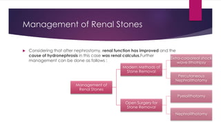 Management of Renal Stones
 Considering that after nephrostomy, renal function has improved and the
cause of hydronephrosis in this case was renal calculus.Further
management can be done as follows :
Management of
Renal Stones
Modern Methods of
Stone Removal
Extra-corporeal shock
wave lithotripsy
Percutaneous
Nephrolithotomy
Open Surgery for
Stone Removal
Pyelolithotomy
Nephrolithotomy
 