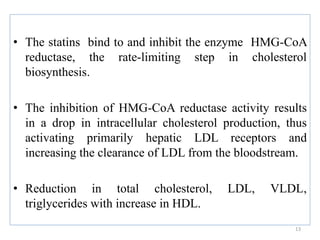 • The statins bind to and inhibit the enzyme HMG-CoA
reductase, the rate-limiting step in cholesterol
biosynthesis.
• The inhibition of HMG-CoA reductase activity results
in a drop in intracellular cholesterol production, thus
activating primarily hepatic LDL receptors and
increasing the clearance of LDL from the bloodstream.
• Reduction in total cholesterol, LDL, VLDL,
triglycerides with increase in HDL.
13
 