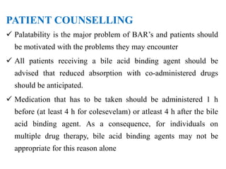 PATIENT COUNSELLING
 Palatability is the major problem of BAR’s and patients should
be motivated with the problems they may encounter
 All patients receiving a bile acid binding agent should be
advised that reduced absorption with co-administered drugs
should be anticipated.
 Medication that has to be taken should be administered 1 h
before (at least 4 h for colesevelam) or atleast 4 h after the bile
acid binding agent. As a consequence, for individuals on
multiple drug therapy, bile acid binding agents may not be
appropriate for this reason alone
 