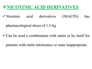 NICOTINIC ACID DERIVATIVES
Nicotinic acid derivatives (NIACIN) has
pharmacological doses of 1.5-6g
Can be used a combination with statin or by itself for
patients with statin intolerance or stain inappropriate.
 
