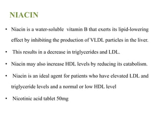 NIACIN
• Niacin is a water-soluble vitamin B that exerts its lipid-lowering
effect by inhibiting the production of VLDL particles in the liver.
• This results in a decrease in triglycerides and LDL.
• Niacin may also increase HDL levels by reducing its catabolism.
• Niacin is an ideal agent for patients who have elevated LDL and
triglyceride levels and a normal or low HDL level
• Nicotinic acid tablet 50mg
 