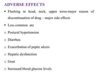 ADVERSE EFFECTS
 Flushing in head, neck, upper torso-major reason of
discontinuation of drug – major side effects
 Less common are
o Postural hypertension
o Diarrhea
o Exacerbation of peptic ulcers
o Hepatic dysfunction
o Gout
o Increased blood glucose levels
 