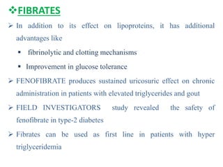 FIBRATES
 In addition to its effect on lipoproteins, it has additional
advantages like
 fibrinolytic and clotting mechanisms
 Improvement in glucose tolerance
 FENOFIBRATE produces sustained uricosuric effect on chronic
administration in patients with elevated triglycerides and gout
 FIELD INVESTIGATORS study revealed the safety of
fenofibrate in type-2 diabetes
 Fibrates can be used as first line in patients with hyper
triglyceridemia
 