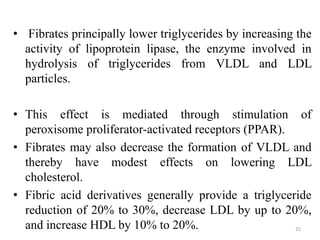 • Fibrates principally lower triglycerides by increasing the
activity of lipoprotein lipase, the enzyme involved in
hydrolysis of triglycerides from VLDL and LDL
particles.
• This effect is mediated through stimulation of
peroxisome proliferator-activated receptors (PPAR).
• Fibrates may also decrease the formation of VLDL and
thereby have modest effects on lowering LDL
cholesterol.
• Fibric acid derivatives generally provide a triglyceride
reduction of 20% to 30%, decrease LDL by up to 20%,
and increase HDL by 10% to 20%. 25
 