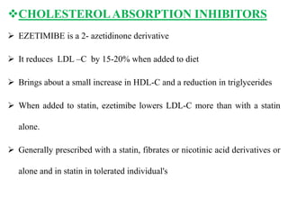 CHOLESTEROLABSORPTION INHIBITORS
 EZETIMIBE is a 2- azetidinone derivative
 It reduces LDL –C by 15-20% when added to diet
 Brings about a small increase in HDL-C and a reduction in triglycerides
 When added to statin, ezetimibe lowers LDL-C more than with a statin
alone.
 Generally prescribed with a statin, fibrates or nicotinic acid derivatives or
alone and in statin in tolerated individual's
 