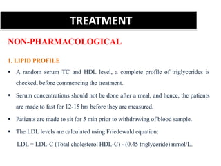 TREATMENT
NON-PHARMACOLOGICAL
1. LIPID PROFILE
 A random serum TC and HDL level, a complete profile of triglycerides is
checked, before commencing the treatment.
 Serum concentrations should not be done after a meal, and hence, the patients
are made to fast for 12-15 hrs before they are measured.
 Patients are made to sit for 5 min prior to withdrawing of blood sample.
 The LDL levels are calculated using Friedewald equation:
LDL = LDL-C (Total cholesterol HDL-C) - (0.45 triglyceride) mmol/L.
 